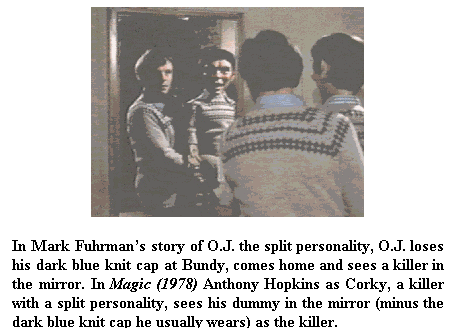 Text Box: In Mark Fuhrman’s story of O.J. the split personality, O.J. loses his dark blue knit cap at Bundy, comes home and sees a killer in the mirror. In Magic (1978) Anthony Hopkins as Corky, a killer with a split personality, sees his dummy in the mirror (minus the dark blue knit cap he usually wears) as the killer.
 
